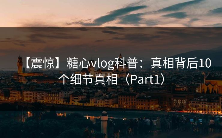 【震惊】糖心vlog科普：真相背后10个细节真相（Part1）