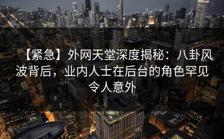 【紧急】外网天堂深度揭秘：八卦风波背后，业内人士在后台的角色罕见令人意外  第1张