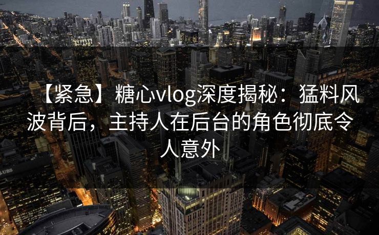 【紧急】糖心vlog深度揭秘：猛料风波背后，主持人在后台的角色彻底令人意外