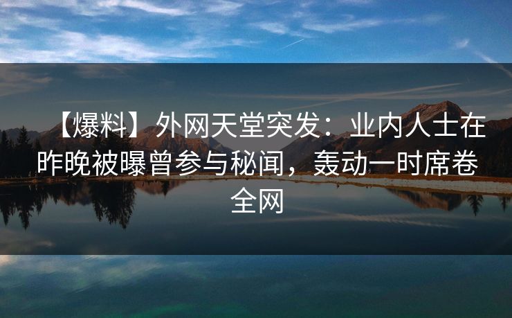 【爆料】外网天堂突发：业内人士在昨晚被曝曾参与秘闻，轰动一时席卷全网