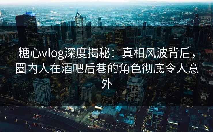 糖心vlog深度揭秘：真相风波背后，圈内人在酒吧后巷的角色彻底令人意外