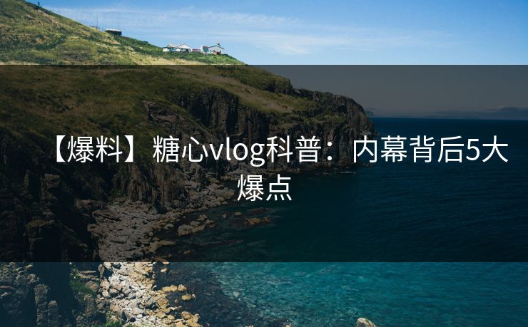 【爆料】糖心vlog科普：内幕背后5大爆点