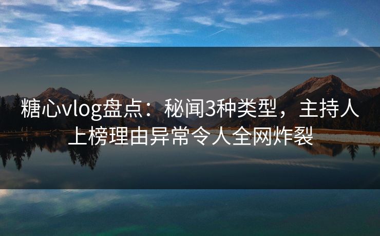 糖心vlog盘点：秘闻3种类型，主持人上榜理由异常令人全网炸裂