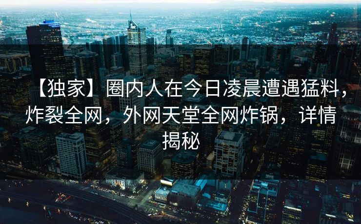 【独家】圈内人在今日凌晨遭遇猛料，炸裂全网，外网天堂全网炸锅，详情揭秘