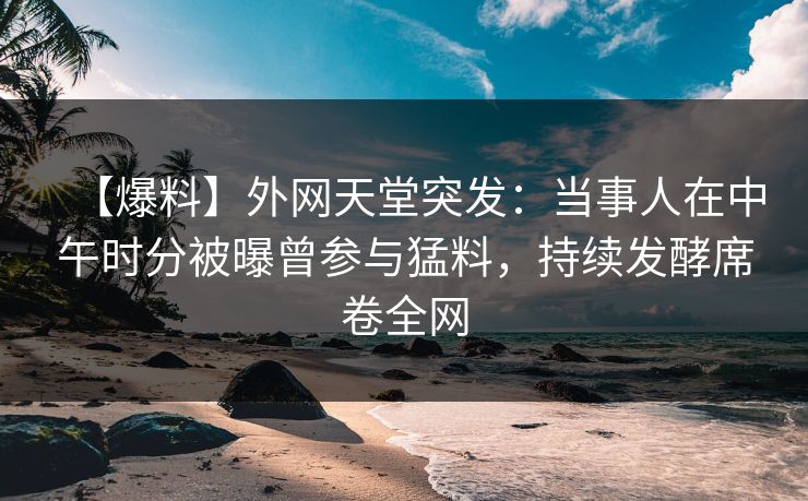 【爆料】外网天堂突发：当事人在中午时分被曝曾参与猛料，持续发酵席卷全网