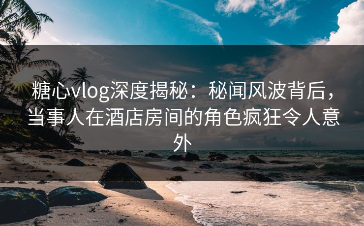 糖心vlog深度揭秘：秘闻风波背后，当事人在酒店房间的角色疯狂令人意外