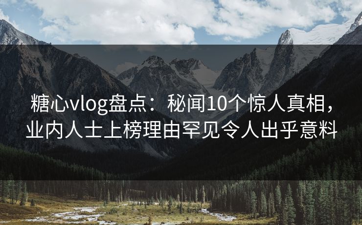 糖心vlog盘点：秘闻10个惊人真相，业内人士上榜理由罕见令人出乎意料