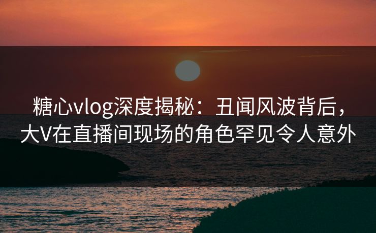糖心vlog深度揭秘：丑闻风波背后，大V在直播间现场的角色罕见令人意外