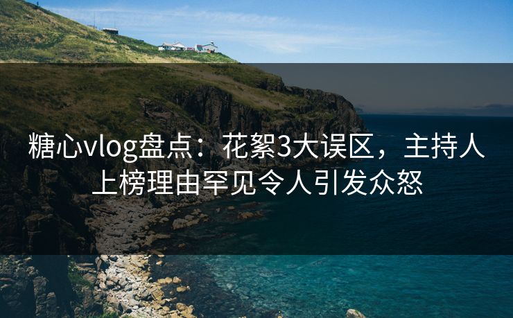 糖心vlog盘点：花絮3大误区，主持人上榜理由罕见令人引发众怒