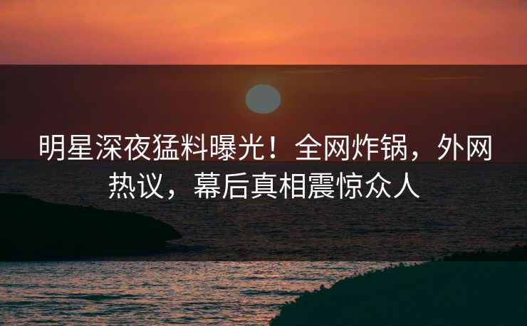 明星深夜猛料曝光！全网炸锅，外网热议，幕后真相震惊众人