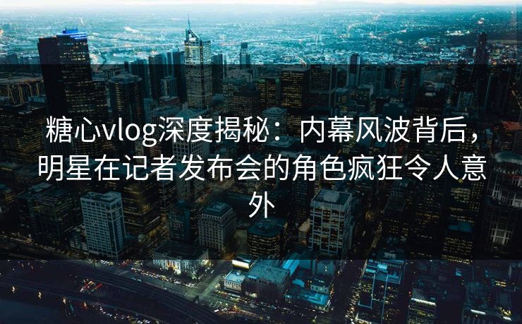糖心vlog深度揭秘：内幕风波背后，明星在记者发布会的角色疯狂令人意外