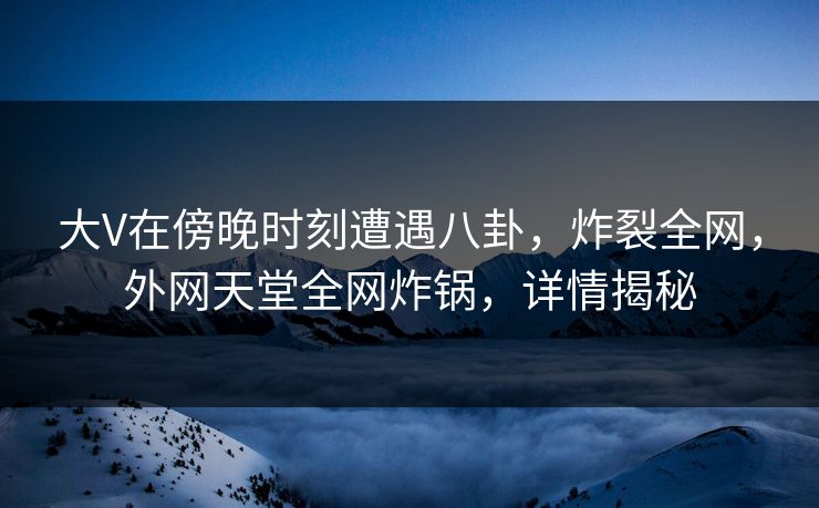 大V在傍晚时刻遭遇八卦，炸裂全网，外网天堂全网炸锅，详情揭秘  第1张