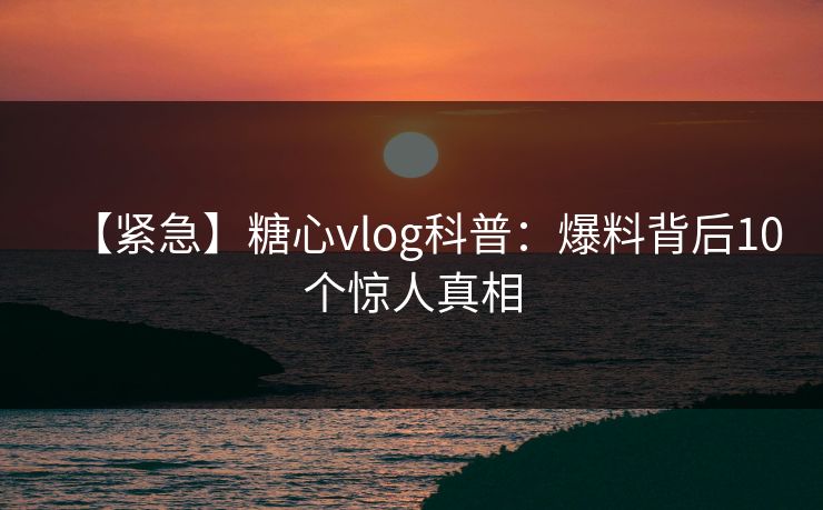 【紧急】糖心vlog科普：爆料背后10个惊人真相