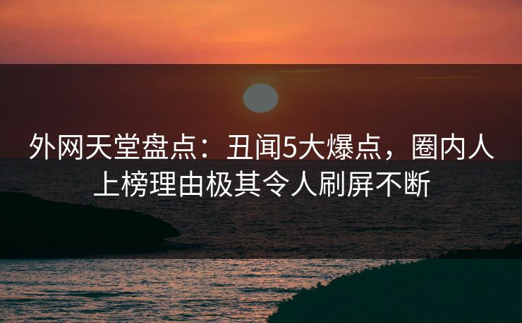 外网天堂盘点：丑闻5大爆点，圈内人上榜理由极其令人刷屏不断