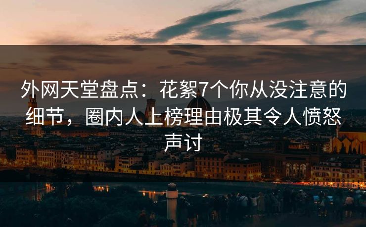 外网天堂盘点：花絮7个你从没注意的细节，圈内人上榜理由极其令人愤怒声讨