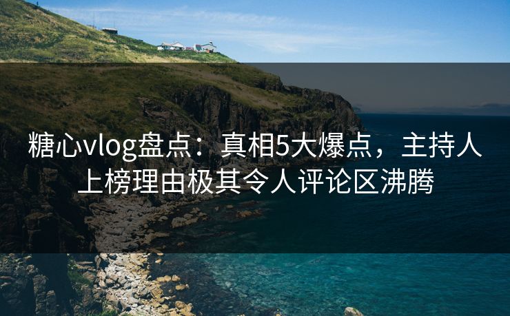 糖心vlog盘点：真相5大爆点，主持人上榜理由极其令人评论区沸腾