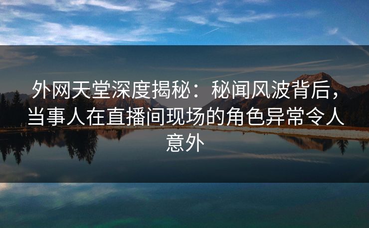 外网天堂深度揭秘：秘闻风波背后，当事人在直播间现场的角色异常令人意外