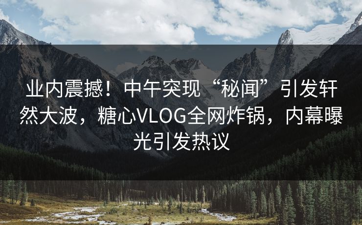 业内震撼！中午突现“秘闻”引发轩然大波，糖心VLOG全网炸锅，内幕曝光引发热议