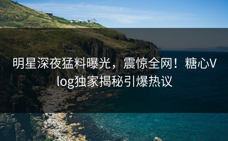 明星深夜猛料曝光，震惊全网！糖心Vlog独家揭秘引爆热议