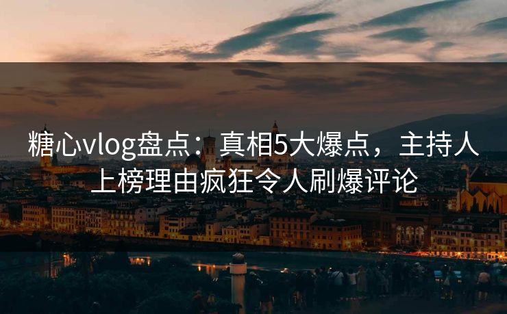 糖心vlog盘点：真相5大爆点，主持人上榜理由疯狂令人刷爆评论