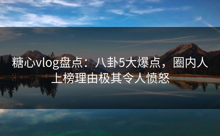 糖心vlog盘点：八卦5大爆点，圈内人上榜理由极其令人愤怒