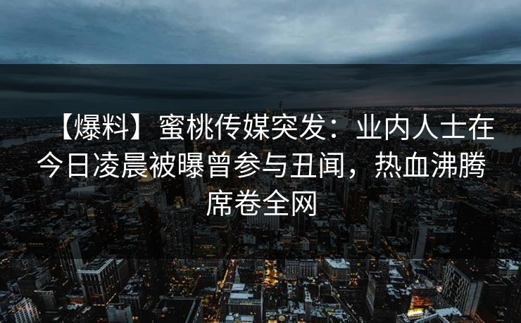 【爆料】蜜桃传媒突发：业内人士在今日凌晨被曝曾参与丑闻，热血沸腾席卷全网