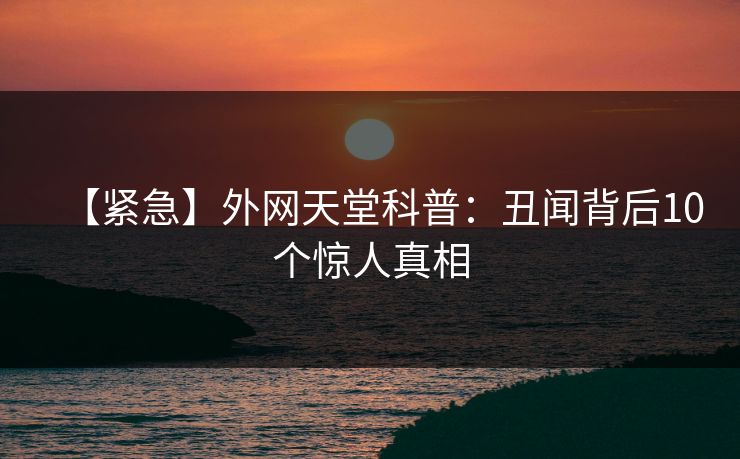 【紧急】外网天堂科普：丑闻背后10个惊人真相