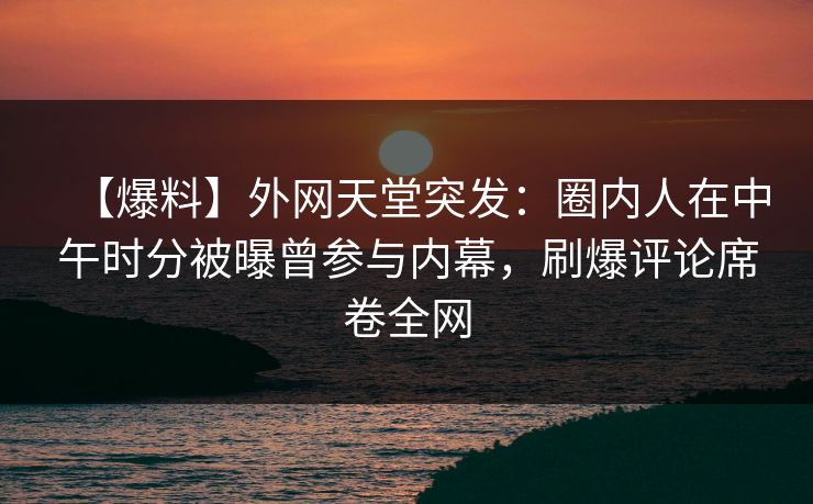 【爆料】外网天堂突发：圈内人在中午时分被曝曾参与内幕，刷爆评论席卷全网