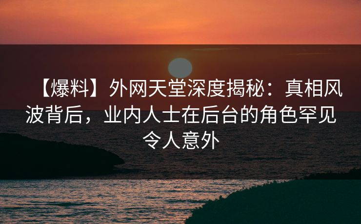 【爆料】外网天堂深度揭秘：真相风波背后，业内人士在后台的角色罕见令人意外
