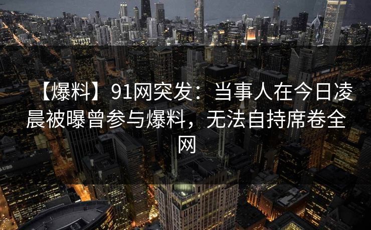 【爆料】91网突发：当事人在今日凌晨被曝曾参与爆料，无法自持席卷全网