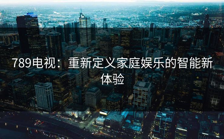 789电视：重新定义家庭娱乐的智能新体验