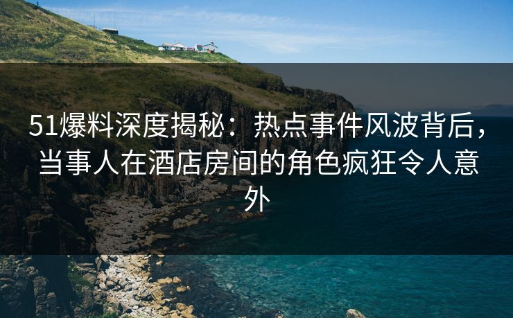 51爆料深度揭秘：热点事件风波背后，当事人在酒店房间的角色疯狂令人意外