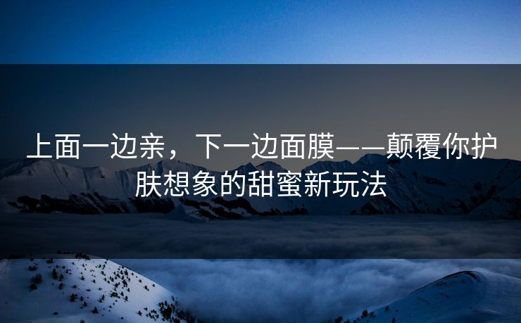 上面一边亲，下一边面膜——颠覆你护肤想象的甜蜜新玩法