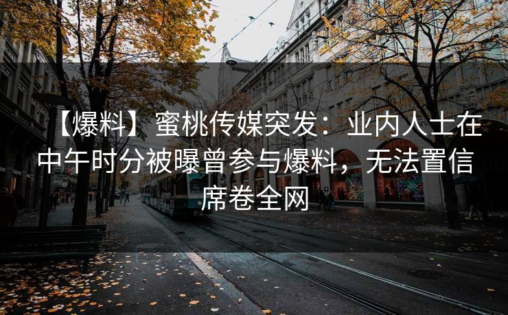 【爆料】蜜桃传媒突发：业内人士在中午时分被曝曾参与爆料，无法置信席卷全网