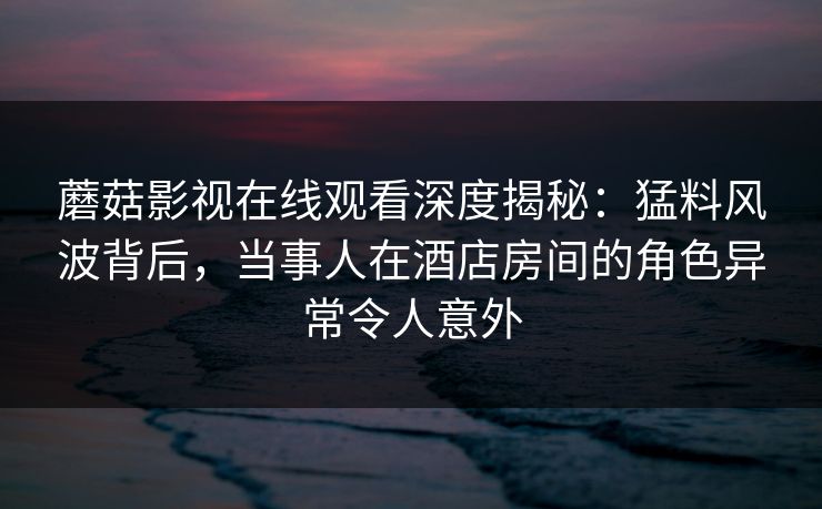 蘑菇影视在线观看深度揭秘：猛料风波背后，当事人在酒店房间的角色异常令人意外  第1张