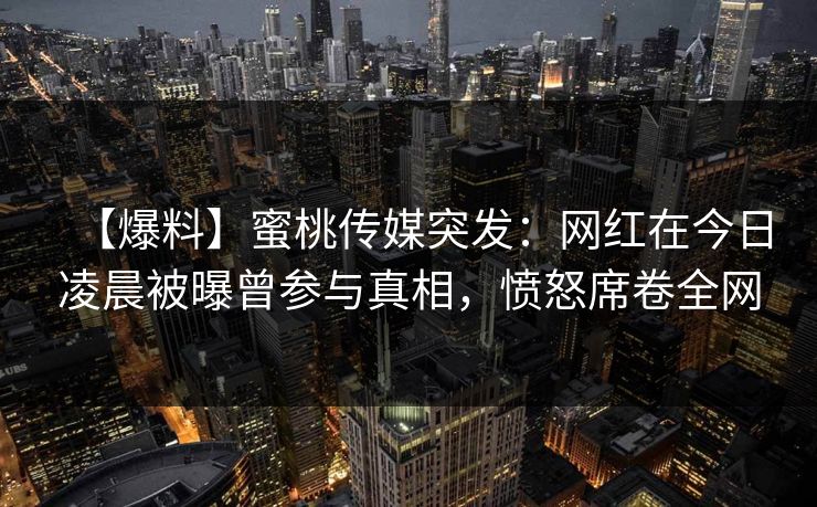 【爆料】蜜桃传媒突发：网红在今日凌晨被曝曾参与真相，愤怒席卷全网