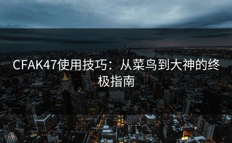 CFAK47使用技巧：从菜鸟到大神的终极指南
