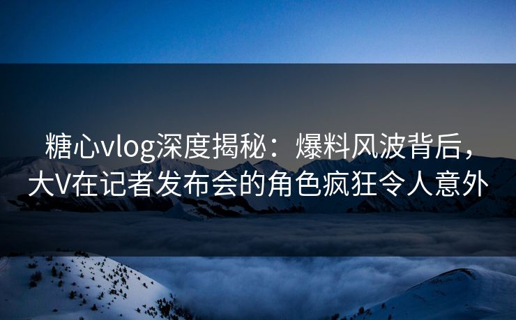 糖心vlog深度揭秘：爆料风波背后，大V在记者发布会的角色疯狂令人意外