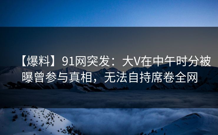 【爆料】91网突发：大V在中午时分被曝曾参与真相，无法自持席卷全网
