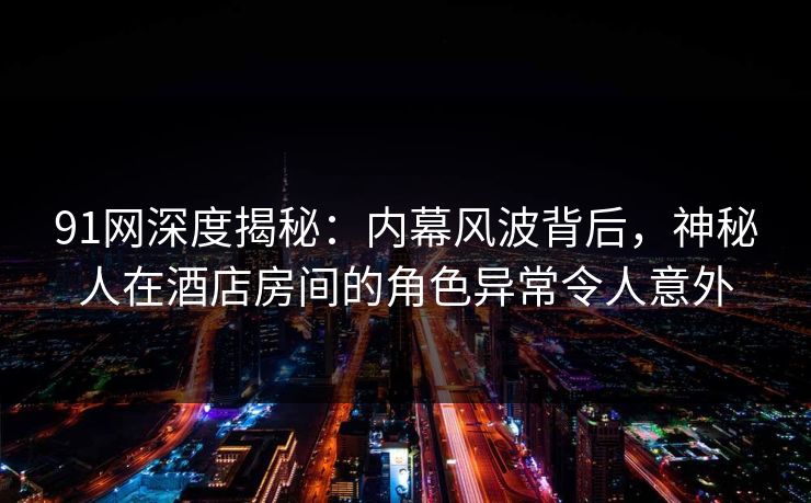 91网深度揭秘：内幕风波背后，神秘人在酒店房间的角色异常令人意外