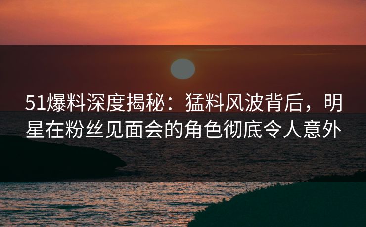 51爆料深度揭秘：猛料风波背后，明星在粉丝见面会的角色彻底令人意外