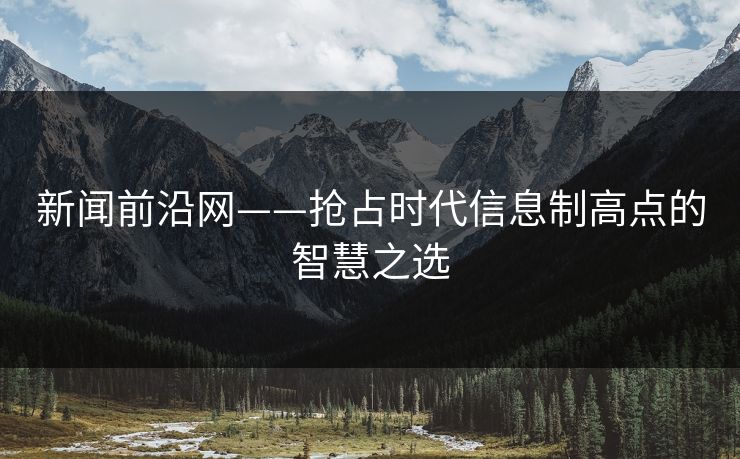 新闻前沿网——抢占时代信息制高点的智慧之选