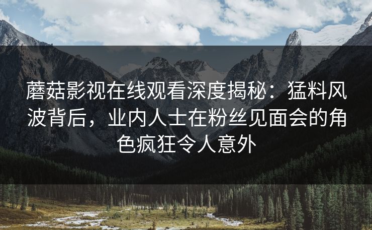 蘑菇影视在线观看深度揭秘：猛料风波背后，业内人士在粉丝见面会的角色疯狂令人意外