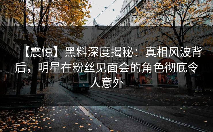 【震惊】黑料深度揭秘：真相风波背后，明星在粉丝见面会的角色彻底令人意外