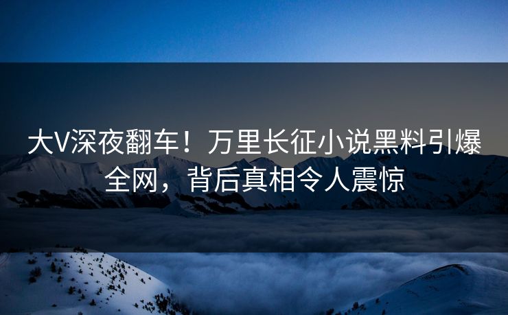 大V深夜翻车！万里长征小说黑料引爆全网，背后真相令人震惊