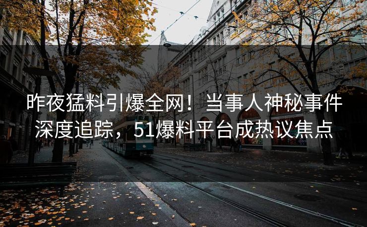 昨夜猛料引爆全网！当事人神秘事件深度追踪，51爆料平台成热议焦点