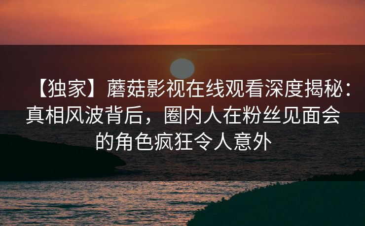 【独家】蘑菇影视在线观看深度揭秘：真相风波背后，圈内人在粉丝见面会的角色疯狂令人意外