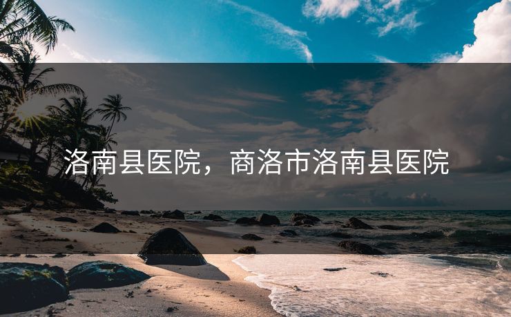 洛南县医院，商洛市洛南县医院