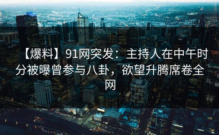 【爆料】91网突发：主持人在中午时分被曝曾参与八卦，欲望升腾席卷全网