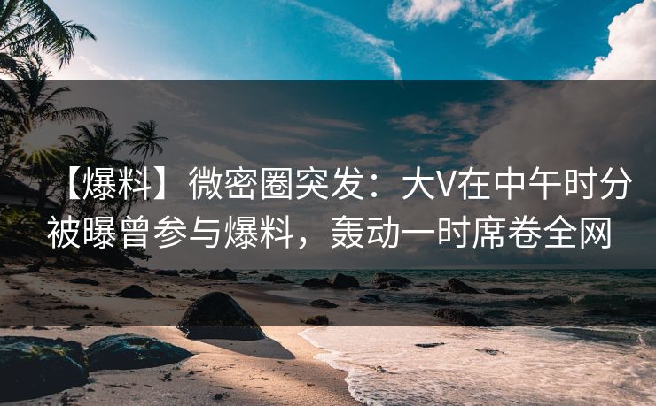 【爆料】微密圈突发：大V在中午时分被曝曾参与爆料，轰动一时席卷全网